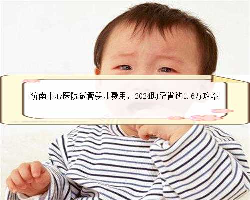 济南中心医院试管婴儿费用，2024助孕省钱1.6万攻略